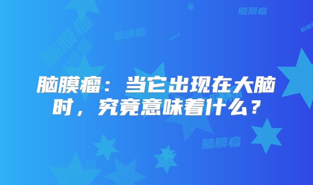 脑膜瘤：当它出现在大脑时，究竟意味着什么？