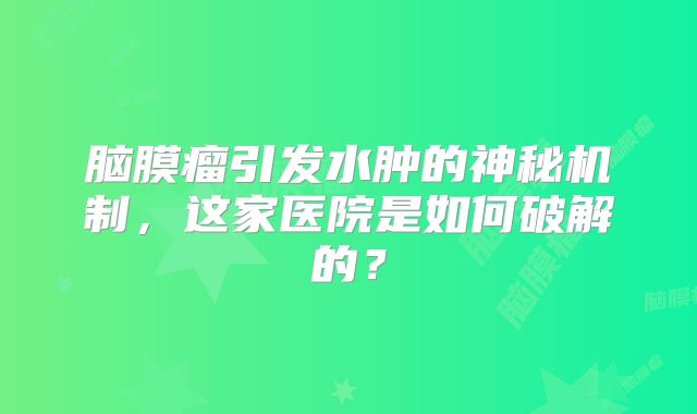 脑膜瘤引发水肿的神秘机制，这家医院是如何破解的？