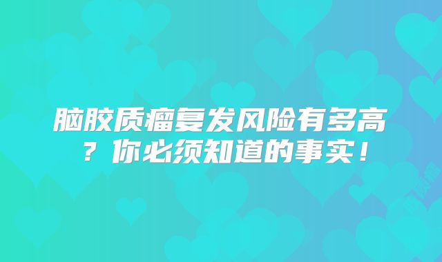 脑胶质瘤复发风险有多高？你必须知道的事实！