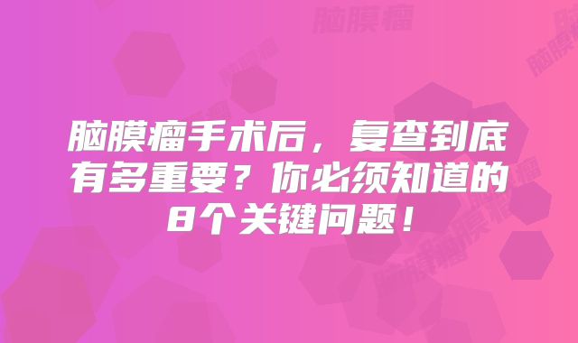 脑膜瘤手术后，复查到底有多重要？你必须知道的8个关键问题！