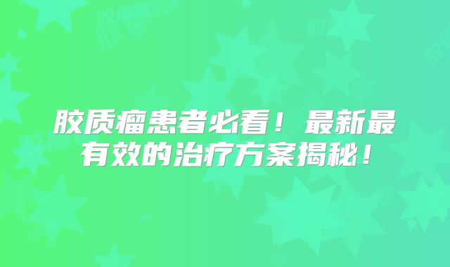 胶质瘤患者必看！最新最有效的治疗方案揭秘！