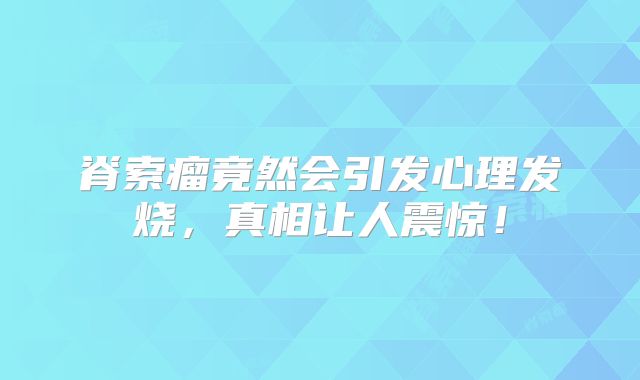 脊索瘤竟然会引发心理发烧，真相让人震惊！