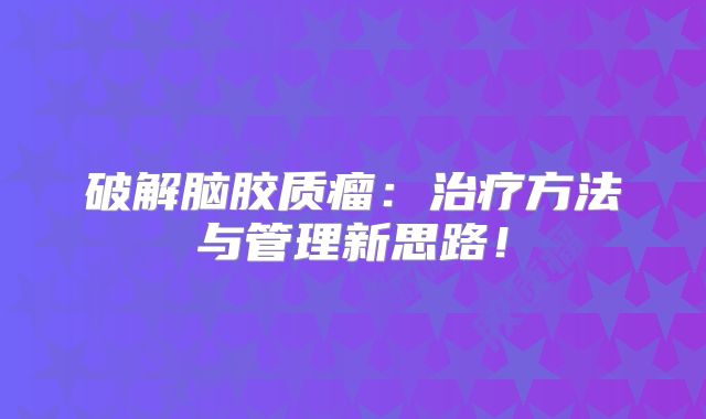 破解脑胶质瘤：治疗方法与管理新思路！