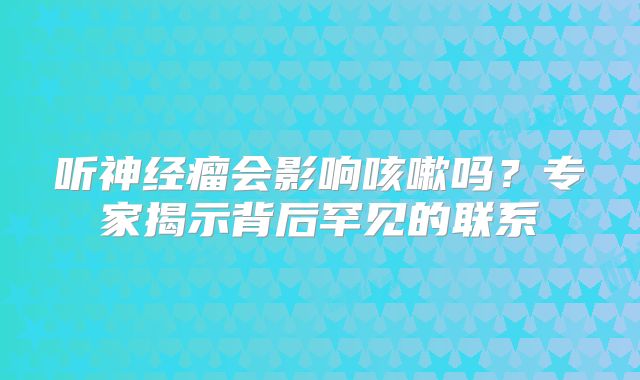 听神经瘤会影响咳嗽吗？专家揭示背后罕见的联系