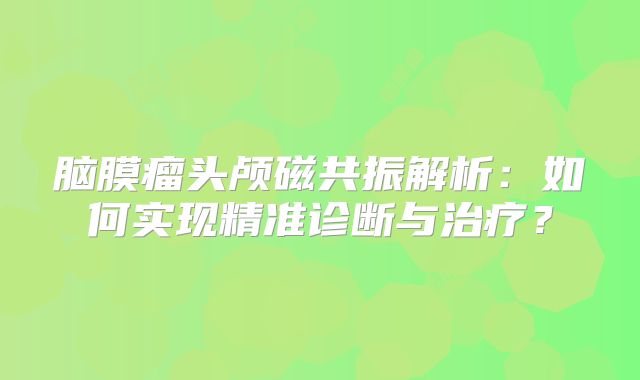 脑膜瘤头颅磁共振解析：如何实现精准诊断与治疗？