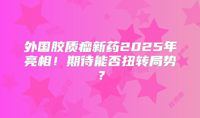 外国胶质瘤新药2025年亮相！期待能否扭转局势？