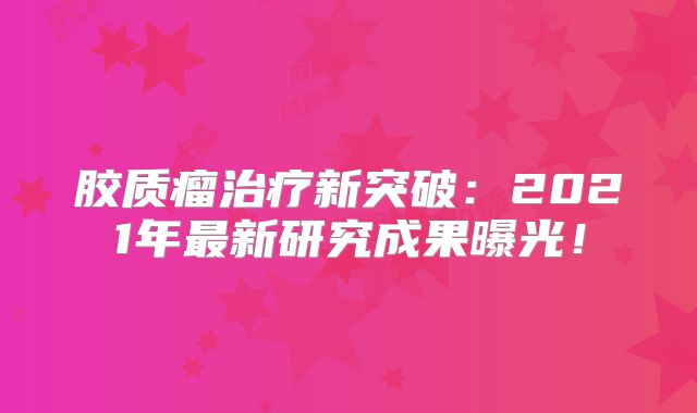 胶质瘤治疗新突破：2021年最新研究成果曝光！