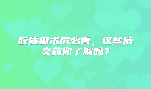 胶质瘤术后必看，这些消炎药你了解吗？
