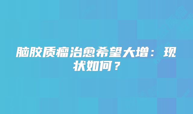 脑胶质瘤治愈希望大增：现状如何？