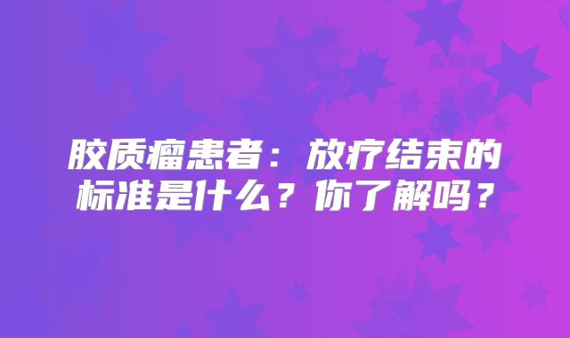 胶质瘤患者：放疗结束的标准是什么？你了解吗？