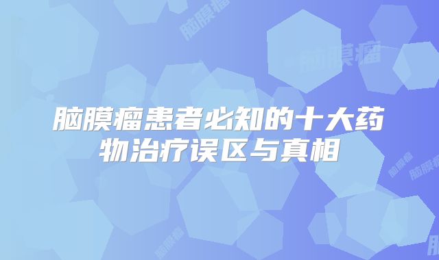 脑膜瘤患者必知的十大药物治疗误区与真相