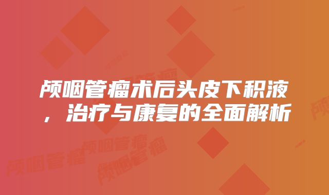 颅咽管瘤术后头皮下积液，治疗与康复的全面解析