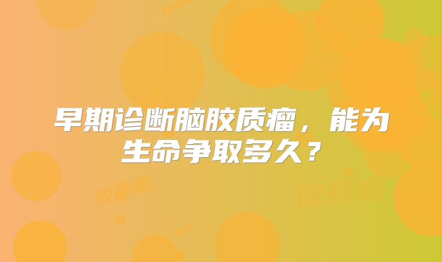 早期诊断脑胶质瘤，能为生命争取多久？