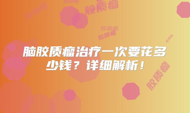 脑胶质瘤治疗一次要花多少钱？详细解析！