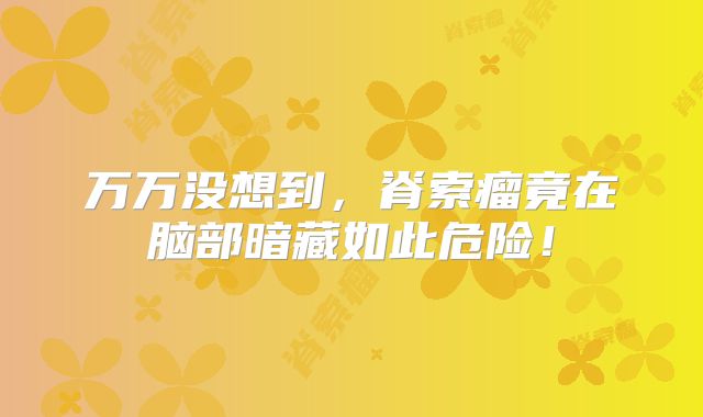 万万没想到，脊索瘤竟在脑部暗藏如此危险！