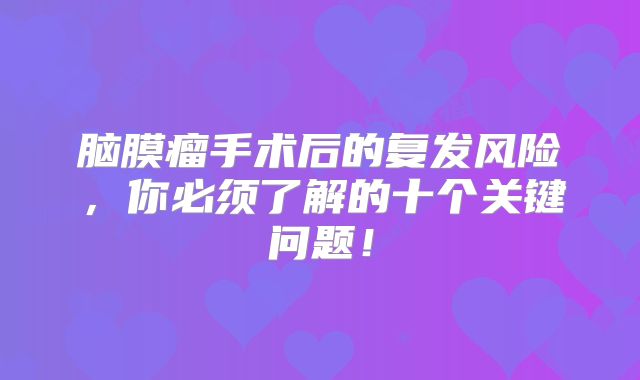 脑膜瘤手术后的复发风险，你必须了解的十个关键问题！