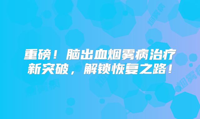 重磅！脑出血烟雾病治疗新突破，解锁恢复之路！