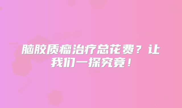 脑胶质瘤治疗总花费？让我们一探究竟！