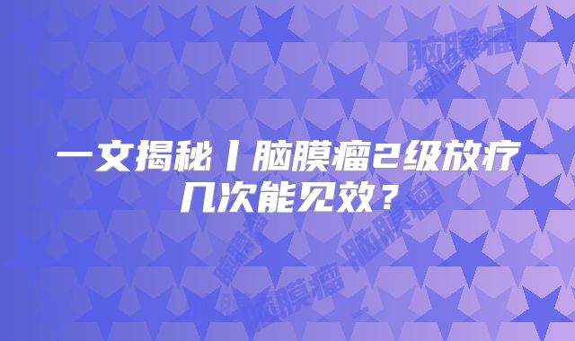 一文揭秘丨脑膜瘤2级放疗几次能见效？
