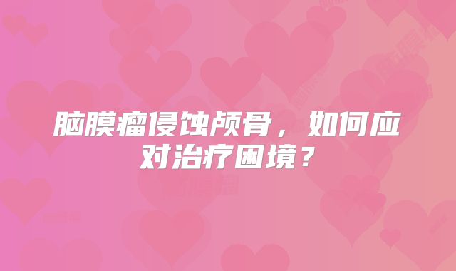 脑膜瘤侵蚀颅骨，如何应对治疗困境？