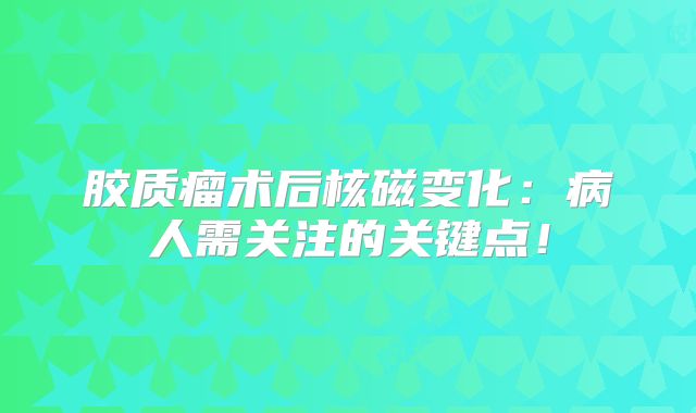 胶质瘤术后核磁变化：病人需关注的关键点！