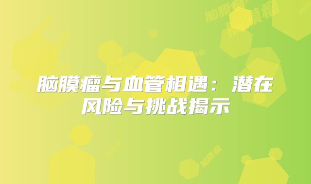 脑膜瘤与血管相遇：潜在风险与挑战揭示