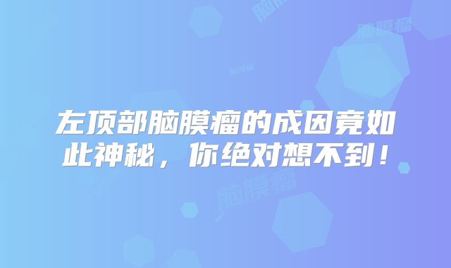 左顶部脑膜瘤的成因竟如此神秘，你绝对想不到！