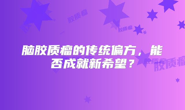 脑胶质瘤的传统偏方，能否成就新希望？