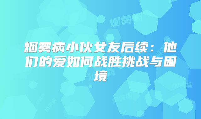 烟雾病小伙女友后续：他们的爱如何战胜挑战与困境