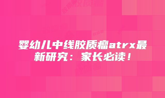 婴幼儿中线胶质瘤atrx最新研究：家长必读！