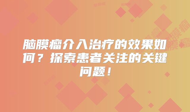 脑膜瘤介入治疗的效果如何？探索患者关注的关键问题！