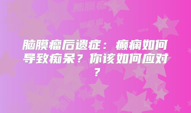 脑膜瘤后遗症：癫痫如何导致痴呆？你该如何应对？
