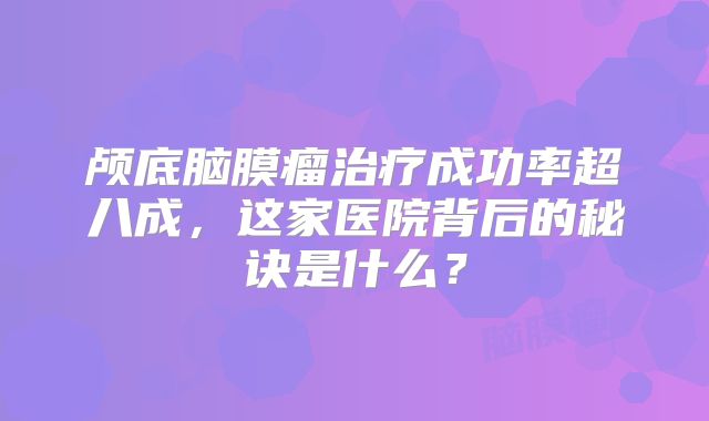 颅底脑膜瘤治疗成功率超八成，这家医院背后的秘诀是什么？