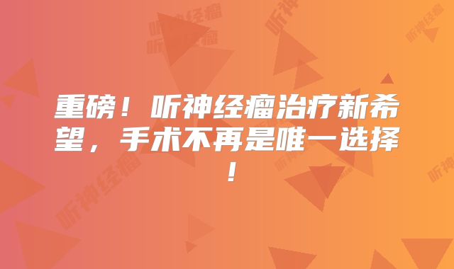 重磅！听神经瘤治疗新希望，手术不再是唯一选择！