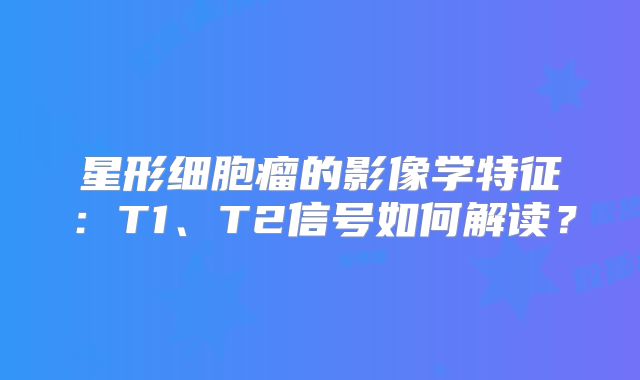 星形细胞瘤的影像学特征：T1、T2信号如何解读？