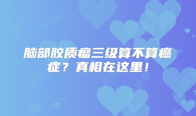 脑部胶质瘤三级算不算癌症？真相在这里！
