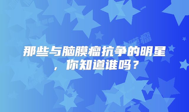 那些与脑膜瘤抗争的明星，你知道谁吗？