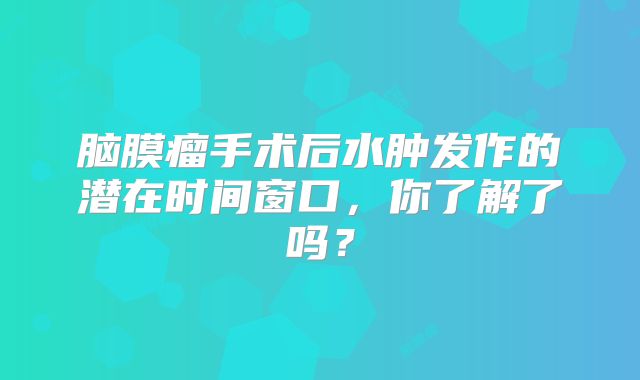 脑膜瘤手术后水肿发作的潜在时间窗口，你了解了吗？