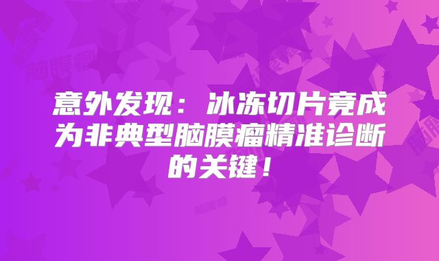 意外发现：冰冻切片竟成为非典型脑膜瘤精准诊断的关键！