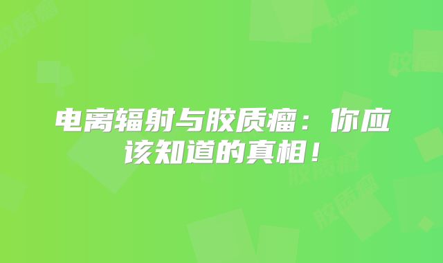 电离辐射与胶质瘤：你应该知道的真相！