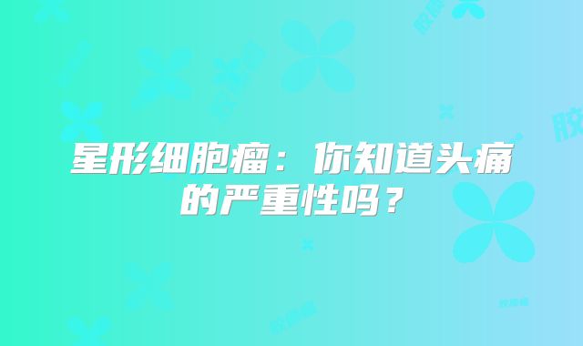 星形细胞瘤：你知道头痛的严重性吗？