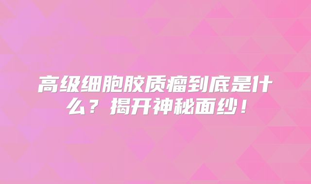 高级细胞胶质瘤到底是什么？揭开神秘面纱！