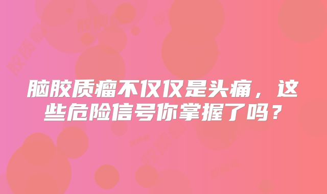 脑胶质瘤不仅仅是头痛，这些危险信号你掌握了吗？