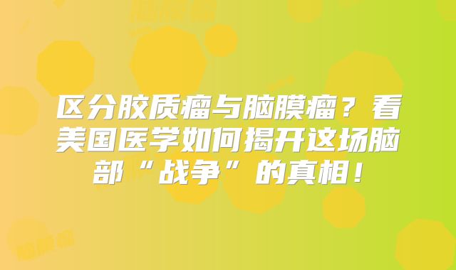 区分胶质瘤与脑膜瘤？看美国医学如何揭开这场脑部“战争”的真相！