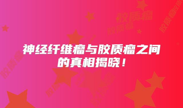 神经纤维瘤与胶质瘤之间的真相揭晓！