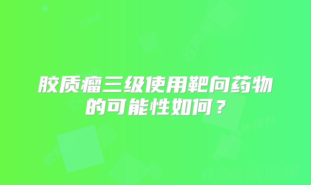 胶质瘤三级使用靶向药物的可能性如何？