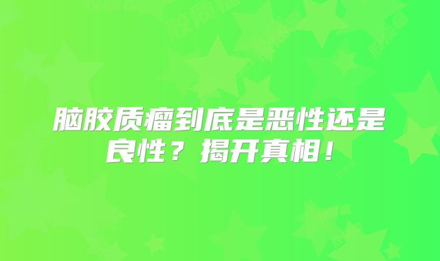 脑胶质瘤到底是恶性还是良性？揭开真相！