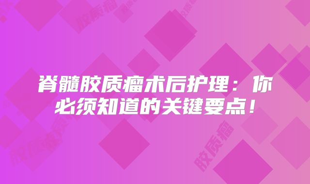 脊髓胶质瘤术后护理：你必须知道的关键要点！