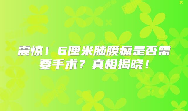 震惊！6厘米脑膜瘤是否需要手术？真相揭晓！