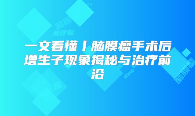 一文看懂丨脑膜瘤手术后增生子现象揭秘与治疗前沿